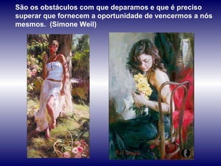 São os obstáculos com que deparamos e que é preciso superar que fornecem a oportunidade de vencermos a nós mesmos.  (Simone Weil) 
