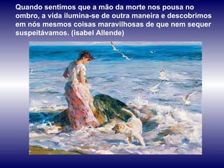 Quando sentimos que a mão da morte nos pousa no ombro, a vida ilumina-se de outra maneira e descobrimos em nós mesmos coisas maravilhosas de que nem sequer suspeitávamos. (isabel Allende) 