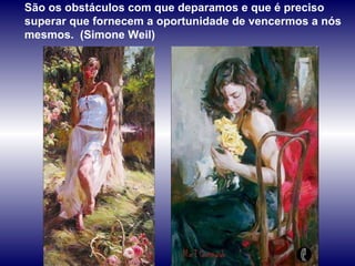 São os obstáculos com que deparamos e que é preciso superar que fornecem a oportunidade de vencermos a nós mesmos.  (Simone Weil) 