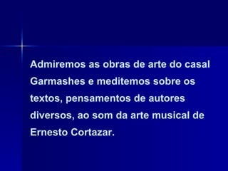 Admiremos as obras de arte do casal Garmashes e meditemos sobre os textos, pensamentos de autores diversos, ao som da arte musical de Ernesto Cortazar. 