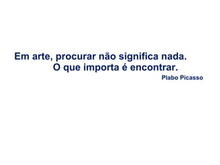 Em arte, procurar não significa nada.  O que importa é encontrar.  Plabo Picasso 