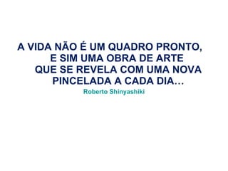 A VIDA NÃO É UM QUADRO PRONTO,  E SIM UMA OBRA DE ARTE  QUE SE REVELA COM UMA NOVA PINCELADA A CADA DIA… Roberto Shinyashiki 