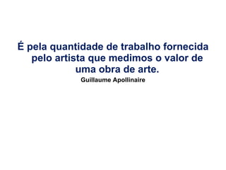 É pela quantidade de trabalho fornecida pelo artista que medimos o valor de uma obra de arte. Guillaume Apollinaire 