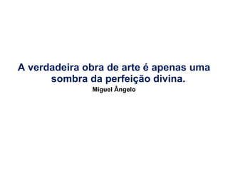 A verdadeira obra de arte é apenas uma sombra da perfeição divina. Miguel Ângelo 