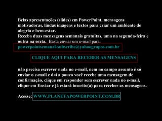 Belas apresentações (slides) em PowerPoint, mensagens motivadoras, lindas imagens e textos para criar um ambiente de alegria e bem-estar. Receba duas mensagens semanais gratuitas, uma na segunda-feira e outra na sexta.  Basta enviar um e-mail para:  [email_address]   CLIQUE AQUI PARA RECEBER AS MENSAGENS não precisa escrever nada no e-mail, nem no campo assunto é só enviar o e-mail e daí a pouco você recebe uma mensagem de confirmação, clique em responder sem escrever nada no e-mail, clique em Enviar e já estará inscrito(a) para receber as mensagens.  Acesse:  WWW.PLANETAPOWERPOINT.COM.BR 