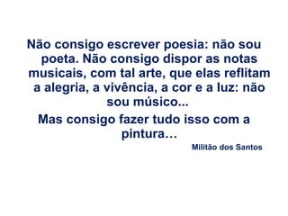 Não consigo escrever poesia: não sou poeta. Não consigo dispor as notas musicais, com tal arte, que elas reflitam a alegria, a vivência, a cor e a luz: não sou músico...  Mas consigo fazer tudo isso com a pintura… Militão dos Santos 