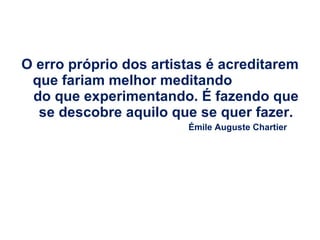 O erro próprio dos artistas é acreditarem que fariam melhor meditando  do que experimentando. É fazendo que se descobre aquilo que se quer fazer. Émile Auguste Chartier 