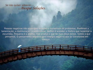 Se não quiser adoecer... ...Busque Soluções. Pessoas negativas não enxergam soluções e aumentam os problemas. Preferem a lamentação, a murmuração, o pessimismo. Melhor é acender o fósforo que lamentar a escuridão. Pequena é a abelha, mas produz o que de mais doce existe. Somos o que pensamos. O pensamento negativo gera energia negativa que se transforma em doença.  