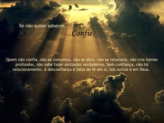 Se não quiser adoecer...
...Confie.
Quem não confia, não se comunica, não se abre, não se relaciona, não cria liames
profundos, não sabe fazer amizades verdadeiras. Sem confiança, não há
relacionamento. A desconfiança é falta de fé em si, nos outros e em Deus.
 