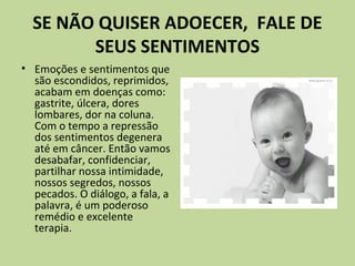 SE NÃO QUISER ADOECER, FALE DE
SEUS SENTIMENTOS
• Emoções e sentimentos que
são escondidos, reprimidos,
acabam em doenças como:
gastrite, úlcera, dores
lombares, dor na coluna.
Com o tempo a repressão
dos sentimentos degenera
até em câncer. Então vamos
desabafar, confidenciar,
partilhar nossa intimidade,
nossos segredos, nossos
pecados. O diálogo, a fala, a
palavra, é um poderoso
remédio e excelente
terapia.
 