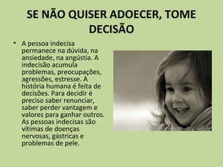 SE NÃO QUISER ADOECER, TOME
DECISÃO
• A pessoa indecisa
permanece na dúvida, na
ansiedade, na angústia. A
indecisão acumula
problemas, preocupações,
agressões, estresse. A
história humana é feita de
decisões. Para decidir é
preciso saber renunciar,
saber perder vantagem e
valores para ganhar outros.
As pessoas indecisas são
vítimas de doenças
nervosas, gástricas e
problemas de pele.
 