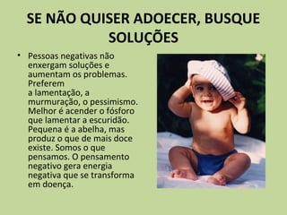 SE NÃO QUISER ADOECER, BUSQUE
SOLUÇÕES
• Pessoas negativas não
enxergam soluções e
aumentam os problemas.
Preferem
a lamentação, a
murmuração, o pessimismo.
Melhor é acender o fósforo
que lamentar a escuridão.
Pequena é a abelha, mas
produz o que de mais doce
existe. Somos o que
pensamos. O pensamento
negativo gera energia
negativa que se transforma
em doença.
 
