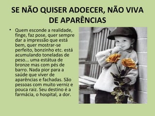 SE NÃO QUISER ADOECER, NÃO VIVA
DE APARÊNCIAS
• Quem esconde a realidade,
finge, faz pose, quer sempre
dar a impressão que está
bem, quer mostrar-se
perfeito, bonzinho etc. está
acumulando toneladas de
peso... uma estátua de
bronze mas com pés de
barro. Nada pior para a
saúde que viver de
aparências e fachadas. São
pessoas com muito verniz e
pouca raiz. Seu destino é a
farmácia, o hospital, a dor.
 