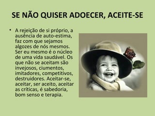 SE NÃO QUISER ADOECER, ACEITE-SE
• A rejeição de si próprio, a
ausência de auto-estima,
faz com que sejamos
algozes de nós mesmos.
Ser eu mesmo é o núcleo
de uma vida saudável. Os
que não se aceitam são
invejosos, ciumentos,
imitadores, competitivos,
destruidores. Aceitar-se,
aceitar, ser aceito, aceitar
as críticas, é sabedoria,
bom senso e terapia.
 