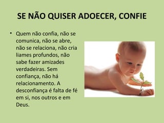SE NÃO QUISER ADOECER, CONFIE
• Quem não confia, não se
comunica, não se abre,
não se relaciona, não cria
liames profundos, não
sabe fazer amizades
verdadeiras. Sem
confiança, não há
relacionamento. A
desconfiança é falta de fé
em si, nos outros e em
Deus.
 