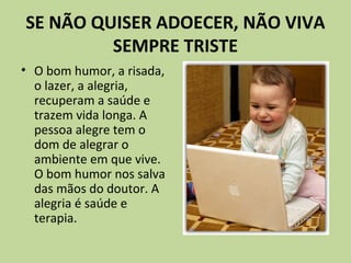 SE NÃO QUISER ADOECER, NÃO VIVA
SEMPRE TRISTE
• O bom humor, a risada,
o lazer, a alegria,
recuperam a saúde e
trazem vida longa. A
pessoa alegre tem o
dom de alegrar o
ambiente em que vive.
O bom humor nos salva
das mãos do doutor. A
alegria é saúde e
terapia.
 