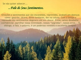 ...Fale de Seus Sentimentos. Emoções e sentimentos que são escondidos, reprimidos, acabam em doenças como: gastrite, úlcera, dores lombares, dor na coluna. Com o tempo a repressão dos sentimentos degenera até em câncer. Então vamos desabafar, confidenciar, partilhar nossa intimidade, nossos “segredos”, nossos erros... O diálogo, a fala, a palavra, é um poderoso remédio e excelente terapia!  Se não quiser adoecer... 