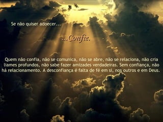Se não quiser adoecer... ...Confie. Quem não confia, não se comunica, não se abre, não se relaciona, não cria liames profundos, não sabe fazer amizades verdadeiras. Sem confiança, não há relacionamento. A desconfiança é falta de fé em si, nos outros e em Deus.   
