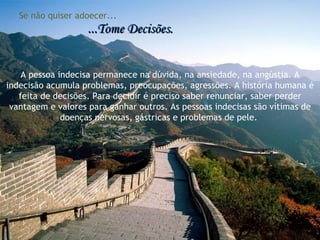 Se não quiser adoecer... ...Tome Decisões. A pessoa indecisa permanece na dúvida, na ansiedade, na angústia. A indecisão acumula problemas, preocupações, agressões. A história humana é feita de decisões. Para decidir é preciso saber renunciar, saber perder vantagem e valores para ganhar outros. As pessoas indecisas são vítimas de doenças nervosas, gástricas e problemas de pele.  