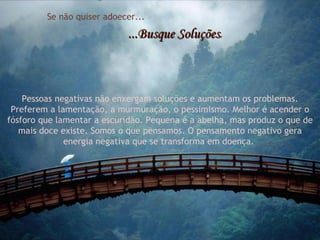 Se não quiser adoecer... ...Busque Soluções . Pessoas negativas não enxergam soluções e aumentam os problemas. Preferem a lamentação, a murmuração, o pessimismo. Melhor é acender o fósforo que lamentar a escuridão. Pequena é a abelha, mas produz o que de mais doce existe. Somos o que pensamos. O pensamento negativo gera energia negativa que se transforma em doença.  