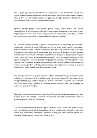 Para se evitar que alguém perca “face” não se deve dizer “não” diretamente, não se deve
rejeitar uma proposta ou convite sem mostrar apreciação, não se deve interromper a conversa
alheia e deve-se evitar rebaixar alguém de posto ou ameaçar demiti-lo publicamente. E,
principalmente, deve-se sempre obedecer à hierarquia.
Algumas atitudes podem fazer alguém ganhar “face”, como elogios em público
(principalmente se vindos de um ocidental com posição igual ou superior na hierarquia de suas
empresas), sair da rotina para auxiliar uma pessoa e dar um presente adequado ou convidar
para um banquete, dentre outras ações que elevam o ego do indivíduo.
2º) Conexões Pessoais (Guanxi): O guanxi é muito mais que o networking dos ocidentais:
representa o capital social que um indivíduo tem em seu grupo social, parentes e emprego…
Pode ser entendido como a hierarquia e respeito pela “face” dos chineses aliado ao conceito
de networking dos ocidentais. É fundamental para o sucesso de estrangeiros, pois além de
permitir relacionamentos de confiança e respeito mútuo duradouros dissipa desconfianças e
dribla a burocracia chinesa. Chineses só deixarão alguém entrar em sua rede de guanxi se valer
a pena. Isso significa possuir integridade, boa posição na hierarquia social e/ou profissional e
ter uma “face” respeitada. Negociar com desconhecidos é algo impraticável para os chineses, e
muitas empresas perdem contratos pelo simples fato de mudarem um executivo, já que o
importante na relação era ele, que já fazia parte do guanxi.
Para conseguir expandir o guanxi, devem-se utilizar intermediários que funcionam como
embaixadores. Fazer parte de uma rede de guanxi traz também obrigações. Todo favor que lhe
for requisitado deve ser atendido mesmo que de forma simbólica, pois ignorar um pedido sem
justificativa forte significa quebrar a confiança mútua existente. Mas a reciprocidade de
favores não precisa ser imediata.
Os chineses também podem utilizar o guanxi de má-fé, prometendo a ocidentais acesso a tudo
e todos quando na verdade só querem tirar proveito. Um bom esclarecimento sobre o
verdadeiro guanxi é dado por Tom Chung:
“(…) Cada relação contém suas próprias regras e etiqueta social. E se uma das partes se sentir
mais beneficiada, então é dela a obrigação de corrigi-la ou não aceitar o benefício oferecido,
porque esse desequilíbrio irá romper a harmonia da relação e fará o devedor ‘perder face’
(prestígio)” (Negócios com a China, Tom Chung, p. 102).
 