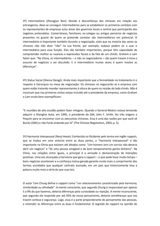 3º) Intermediário (Zhongjian Ren): Devido à desconfiança dos chineses em relação aos
estrangeiros, deve-se conseguir intermediários para se estabelecer os primeiros contatos com
os representantes de empresas e/ou áreas dos governos locais e central que participarão dos
negócios pretendidos. Conterrâneos, familiares, ex-colegas ou antigos parceiros de negócios
presentes no guanxi de quem se pretende contatar são intermediários em potencial. O
intermediário é importante também durante a negociação, visto que na maioria das vezes os
chineses não irão dizer “não” na sua frente, por exemplo, todavia podem vir a usar o
intermediário para essa função. Eles são também importantes, porque têm capacidade de
compreender melhor as nuances e expressões faciais e da fala de um chinês. Graham e Lam
falam que: “Na China, os intermediários – e não os negociadores – são quem trazem à tona o
assunto de negócios a ser discutido. E o intermediário muitas vezes é quem resolve as
diferenças”.
4º) Status Social (Shenui Dengji): Ainda mais importante que a formalidade no tratamento é o
respeito à hierarquia na mesa de negociação. Os chineses só negociarão se a empresa com
quem estão tratando mandar representantes à altura de quem os recebe do lado chinês. Não é
incomum que nas primeiras visitas esteja incluído até o presidente da empresa, como Graham
e Lam muito bem exemplificam:
“E reuniões de alto escalão podem fazer milagres. Quando a General Motors estava tentando
adquirir a Shanghai Auto, em 1995, o presidente da GM, John F. Smith, fez três viagens a
Pequim para se encontrar com os executivos chineses. Essa é uma das razões por que você vê
Buicks (GMs) e não Fords andando por lá” (The Chinese Negotiation, 2003, p. 5).
5º) Harmonia Interpessoal (Renji Hexie): Conhecida no Ocidente pelo termo em inglês rapport,
que se traduz em uma sintonia entre as duas partes, a “harmonia interpessoal” é tão
importante na China que existem até ditados como: “Um homem sem um sorriso não deveria
abrir um negócio” e “Só uma pessoa amigável e de bom temperamento ganha dinheiro”. Na
China, nas relações entre iguais, o principal é a amizade e demonstração de intenções
positivas. Uma vez alcançada a harmonia que gera o rapport – o que pode levar muito tempo –
bons negócios acontecem e a confiança mútua gerada garante muito mais o cumprimento dos
termos acordados que qualquer contrato assinado, em um país que historicamente leva a
palavra muito mais a sério do que suas leis.
O autor Tom Chung define o rapport como “um relacionamento caracterizado pela harmonia,
similaridade ou afinidade”. A mente consciente, que segundo Chung é responsável por apenas
5 a 9% do que fazemos, detecta diferenças pela curiosidade ou rejeição. A mente inconsciente,
que segundo ele responde por até 95% do nosso pensamento, detecta semelhanças que nos
trazem certeza e segurança. Logo, essa é a parte preponderante do pensamento das pessoas,
e entender as diferenças entre as duas é fundamental. O segredo do rapport na opinião do
 