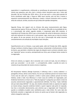 especialista é o espelhamento, enfatizando as semelhanças de pensamento (congruências),
mesmo que pequenas, pois elas criam a sintonia mútua necessária para que o resto seja
discutido. Daí seu Princípio dos 101%: Ache o 1% em que você e a outra parte pensam de
forma semelhante sobre algo, e foque-se 100% nesse assunto, pois ela fará o mesmo e
esquecerá momentaneamente das diferenças, criando a sintonia necessária entre as partes
antes de se discutir, de fato, assuntos em que ambos têm opiniões divergentes.
Segundo Chung, criar rapport com os chineses não passa necessariamente pela língua,
responsável por apenas 7% do que “dizemos”. Do restante, 33% estão na musicalidade da voz,
e a comunicação não verbal, segundo estudos, é responsável pelos 60% restantes. A
importância do Princípio dos 101% é que a comunicação não verbal só demonstra sintonia se
você está realmente em sintonia com a outra pessoa. Logo, mesmo que se trate de sintonia
em apenas 1% do que pensam, ela já faz com que a comunicação não verbal transmita
consistentemente uma atitude de sinceridade e boas intenções.
Especificamente com os chineses, o que pode ajudar, além do Princípio dos 101%, segundo
Chung, é conhecer a história, língua e cultura chinesas, compreender o Confucionismo e A Arte
da Guerra, que permitem o domínio das regras da etiqueta social e primeiro entender como
seu “oponente” pensa e se porta, acompanhando seu ritmo, para só depois tentar conduzi-lo
na negociação.
Entrar em sintonia, ou rapport, não é concordar com o outro em tudo, mas sim enfatizar a
parte que concordam – se ela existir – e, principalmente, validar a opinião do outro no
restante em que discordam de maneira sincera e respeitosa.
6º) Pensamento Holístico (Zhengti Guannian): A diferença entre a escrita ocidental e a
pictográfica chinesa, dentre outros fatores, faz com que ocidentais pensem de maneira linear
(“uma coisa de cada vez”), enquanto o chinês e outros povos asiáticos pensam de forma
holística, vendo o todo. Essa diferença é a maior causa de conflitos em negociações, pois
Ocidentais facilmente se irritam com a “falta de progresso” e perguntas que voltam a tratar de
assuntos anteriormente negociados e aparentemente definidos. Na China, “nada é definido
até que tudo esteja definido”. Ou seja, eles estarão analisando todos os aspectos do negócio
ao mesmo tempo, enquanto ocidentais tendem a querer negociar cada parte em separado.
Isso leva a concessões desnecessárias, pois achamos que a negociação está “emperrada”,
quando as condições já podem estar satisfatórias para o lado chinês. Por outro lado eles
facilmente cancelam a negociação até mesmo em partes que já haviam sido negociadas ou
voltam a barganhar sobre elas.
 