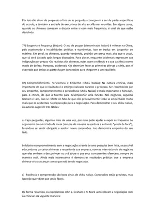 Por isso são sinais de progresso o fato de as perguntas começarem a ser de partes específicas
do acordo, e também a entrada de executivos de alto escalão nas reuniões. Em alguns casos,
quando os chineses começam a discutir entre si com mais frequência, é sinal de que estão
decidindo.
7º) Barganha e Poupança (Jiejian): O ato de poupar (denominado Jiejian) é milenar na China,
país acostumado a instabilidades políticas e econômicas. Isso se traduz em barganhar ao
máximo. Em geral, os chineses, quando vendendo, pedirão um preço mais alto que o usual,
que só será baixado após longas discussões. Para piorar, enquanto ocidentais expressam sua
indignação por preços não realistas dos chineses, estes usam o silêncio e a sua paciência como
modo de defesa. Portanto, ocidentais não deveriam levar as primeiras ofertas a sério, pois é
esperado que ambas as partes façam concessões para chegarem a um equilíbrio.
8º) Comprometimento, Persistência e Empenho (Chiku Nailao): Na cultura chinesa, mais
importante do que o resultado é o esforço realizado durante o processo. Ser reconhecido por
seu empenho, comprometimento e persistência (Chiku Nailao) é mais importante e honrável,
para o chinês, do que o talento para desempenhar uma função. Nos negócios, segundo
Graham e Lam, isso se reflete no fato de que eles provavelmente terão se empenhado muito
mais que os ocidentais na preparação para a negociação. Para demonstrar o seu chiku nailao,
os autores sugerem três táticas:
a) Faça perguntas, algumas mais de uma vez, pois isso pode ajudar a expor as fraquezas do
argumento do outro lado da mesa (sempre de maneira respeitosa e evitando “perda de face”),
fazendo-o se sentir obrigado a aceitar novas concessões. Isso demonstra empenho do seu
lado.
b) Mostre comprometimento com a negociação através de uma pesquisa bem feita, se possível
educando os parceiros chineses a respeito de sua empresa, normas internacionais de negócios
que eles venham a desconhecer ou até sobre o que seus concorrentes oferecem, sempre de
maneira sutil. Ainda mais interessante é demonstrar resultados práticos que a empresa
chinesa viria a alcançar com o que está sendo negociado.
c) Paciência e compreensão são bons sinais de chiku nailao. Concessões estão previstas, mas
isso não quer dizer que serão fáceis.
De forma resumida, os especialistas John L. Graham e N. Mark Lam colocam a negociação com
os chineses da seguinte maneira:
 
