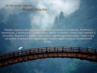 Se não quiser adoecer...
...Busque Soluções.
Pessoas negativas não enxergam soluções e aumentam os problemas. Preferem a
lamentação, a murmuração, o pessimismo. Melhor é acender o fósforo que lamentar a
escuridão. Pequena é a abelha, mas produz o que de mais doce existe. Somos o que
pensamos. O pensamento negativo gera energia negativa que se transforma em
doença.
 
