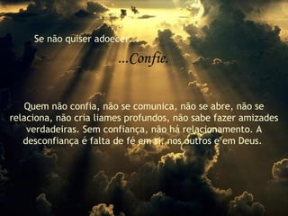 Se não quiser adoecer... ...Confie. Quem não confia, não se comunica, não se abre, não se relaciona, não cria liames profundos, não sabe fazer amizades verdadeiras. Sem confiança, não há relacionamento. A desconfiança é falta de fé em si, nos outros e em Deus.  