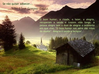 Se não quiser adoecer...
   ...Não Viva Sempre Triste.

                           O bom humor, a risada, o lazer, a alegria,
                           recuperam a saúde e trazem vida longa. A
                           pessoa alegre tem o dom de alegrar o ambiente
                           em que vive. "O bom humor nos salva das mãos
                           do doutor". Alegria é saúde e terapia!
 