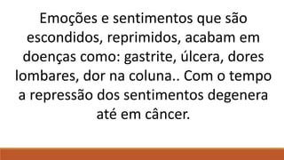 Emoções e sentimentos que são
escondidos, reprimidos, acabam em
doenças como: gastrite, úlcera, dores
lombares, dor na coluna.. Com o tempo
a repressão dos sentimentos degenera
até em câncer.
 