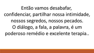 Então vamos desabafar,
confidenciar, partilhar nossa intimidade,
nossos segredos, nossos pecados.
O diálogo, a fala, a palavra, é um
poderoso remédio e excelente terapia..
 