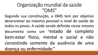 Organização mundial da saúde
“OMS"
Segundo sua constituição, a OMS tem por objetivo
desenvolver ao máximo possível o nível de saúde de
todos os povos. A saúde sendo definida nesse mesmo
documento como um “estado de completo
bem-estar físico, mental e social e não
consistindo somente da ausência de uma
doença ou enfermidade.”
 