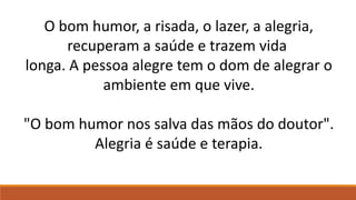 O bom humor, a risada, o lazer, a alegria,
recuperam a saúde e trazem vida
longa. A pessoa alegre tem o dom de alegrar o
ambiente em que vive.
"O bom humor nos salva das mãos do doutor".
Alegria é saúde e terapia.
 
