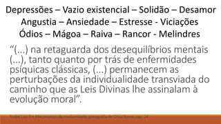 “(...) na retaguarda dos desequilíbrios mentais
(...), tanto quanto por trás de enfermidades
psíquicas clássicas, (...) permanecem as
perturbações da individualidade transviada do
caminho que as Leis Divinas lhe assinalam à
evolução moral”.
André Luiz Em Mecanismos da mediunidade,psicografia de Chico Xavier, cap. 24.
Depressões – Vazio existencial – Solidão – Desamor
Angustia – Ansiedade – Estresse - Viciações
Ódios – Mágoa – Raiva – Rancor - Melindres
 