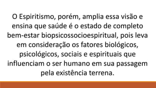O Espiritismo, porém, amplia essa visão e
ensina que saúde é o estado de completo
bem-estar biopsicossocioespiritual, pois leva
em consideração os fatores biológicos,
psicológicos, sociais e espirituais que
influenciam o ser humano em sua passagem
pela existência terrena.
 