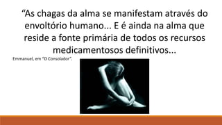 “As chagas da alma se manifestam através do
envoltório humano... E é ainda na alma que
reside a fonte primária de todos os recursos
medicamentosos definitivos...
Emmanuel, em “O Consolador”.
 
