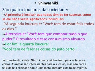 Shinyashiki    São quatro loucuras da sociedade:->A primeira é instituir que todos têm de ter sucesso, como se ele não tivesse significados individuais.->A segunda loucura é: "Você tem de estar feliz todos os dias."->A terceira é: "Você tem que comprar tudo o que puder." O resultado é esse consumismo absurdo.->Por fim, a quarta loucura:"Você tem de fazer as coisas do jeito certo." Jeito certo não existe. Não há um caminho único para se fazer as coisas. As metas são interessantes para o sucesso, mas não para a felicidade. Felicidade não é uma meta, mas um estado de espírito.