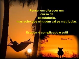Pensei em oferecer um
curso de
escutatória,
mas acho que ninguém vai se matricular.
Escutar é complicado e sutil
...”
Rubem Alves
 