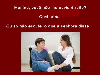 - Menino, você não me ouviu direito?
-Ouvi, sim.
-Eu só não escutei o que a senhora disse.
 