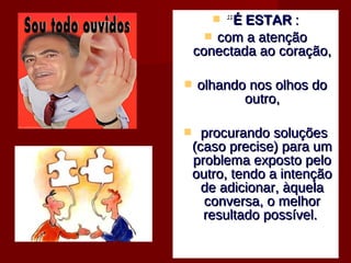  ““É ESTARÉ ESTAR ::
 com a atençãocom a atenção
conectada ao coração,conectada ao coração,
 olhando nos olhos doolhando nos olhos do
outro,outro,
 procurando soluçõesprocurando soluções
(caso precise) para um(caso precise) para um
problema exposto peloproblema exposto pelo
outro, tendo a intençãooutro, tendo a intenção
de adicionar, àquelade adicionar, àquela
conversa, o melhorconversa, o melhor
resultado possível.resultado possível.
 