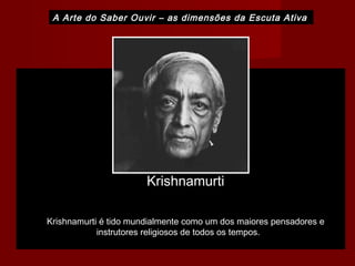 A Arte do Saber Ouvir – as dimensões da Escuta Ativa
Krishnamurti
Krishnamurti é tido mundialmente como um dos maiores pensadores e
instrutores religiosos de todos os tempos.
 