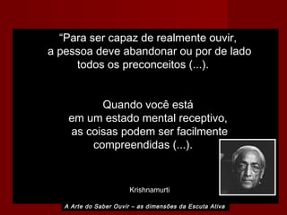 A Arte do Saber Ouvir – as dimensões da Escuta Ativa
“Para ser capaz de realmente ouvir,
a pessoa deve abandonar ou por de lado
todos os preconceitos (...).
Quando você está
em um estado mental receptivo,
as coisas podem ser facilmente
compreendidas (...).
Krishnamurti
 