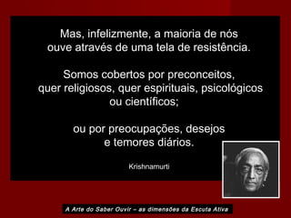 Mas, infelizmente, a maioria de nós
ouve através de uma tela de resistência.
Somos cobertos por preconceitos,
quer religiosos, quer espirituais, psicológicos
ou científicos;
ou por preocupações, desejos
e temores diários.
Krishnamurti
A Arte do Saber Ouvir – as dimensões da Escuta Ativa
 