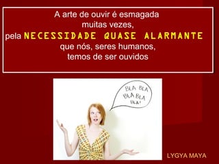 A arte de ouvir é esmagada
muitas vezes,
pela NECESSIDADE QUASE ALARMANTE
que nós, seres humanos,
temos de ser ouvidos
A arte de ouvir é esmagada
muitas vezes,
pela NECESSIDADE QUASE ALARMANTE
que nós, seres humanos,
temos de ser ouvidos
LYGYA MAYA
 