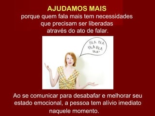 AJUDAMOS MAIS
porque quem fala mais tem necessidades
que precisam ser liberadas
através do ato de falar.
Ao se comunicar para desabafar e melhorar seu
estado emocional, a pessoa tem alívio imediato
naquele momento.  
 