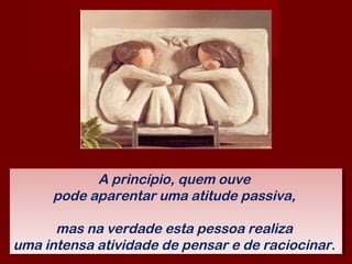 A princípio, quem ouve
pode aparentar uma atitude passiva,
mas na verdade esta pessoa realiza
uma intensa atividade de pensar e de raciocinar.
A princípio, quem ouve
pode aparentar uma atitude passiva,
mas na verdade esta pessoa realiza
uma intensa atividade de pensar e de raciocinar.
 