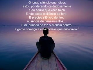 “O longo silêncio quer dizer:
estou ponderando cuidadosamente
tudo aquilo que você falou.
E não basta o silêncio de fora.
É preciso silêncio dentro,
ausência de pensamentos...
E aí, quando se faz o silêncio dentro,
a gente começa a ouvir coisas que não ouvia.”
 