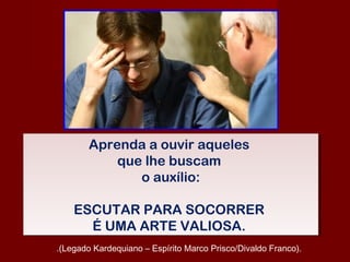Aprenda a ouvir aqueles
que lhe buscam
o auxílio:
ESCUTAR PARA SOCORRER
É UMA ARTE VALIOSA.
Aprenda a ouvir aqueles
que lhe buscam
o auxílio:
ESCUTAR PARA SOCORRER
É UMA ARTE VALIOSA.
.(Legado Kardequiano – Espírito Marco Prisco/Divaldo Franco).
 